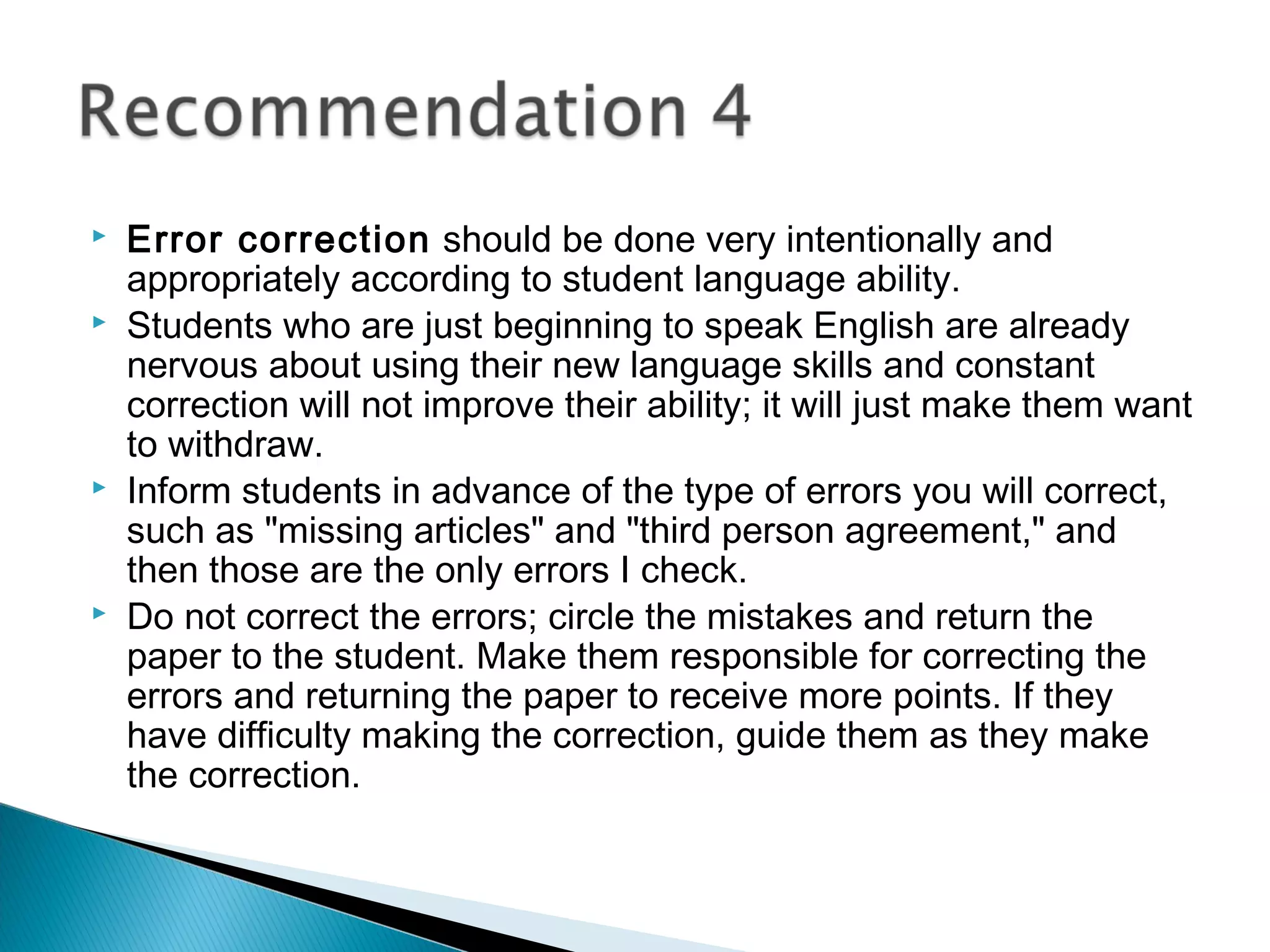  Error correction should be done very intentionally and
appropriately according to student language ability.
 Students who are just beginning to speak English are already
nervous about using their new language skills and constant
correction will not improve their ability; it will just make them want
to withdraw.
 Inform students in advance of the type of errors you will correct,
such as "missing articles" and "third person agreement," and
then those are the only errors I check.
 Do not correct the errors; circle the mistakes and return the
paper to the student. Make them responsible for correcting the
errors and returning the paper to receive more points. If they
have difficulty making the correction, guide them as they make
the correction.
 