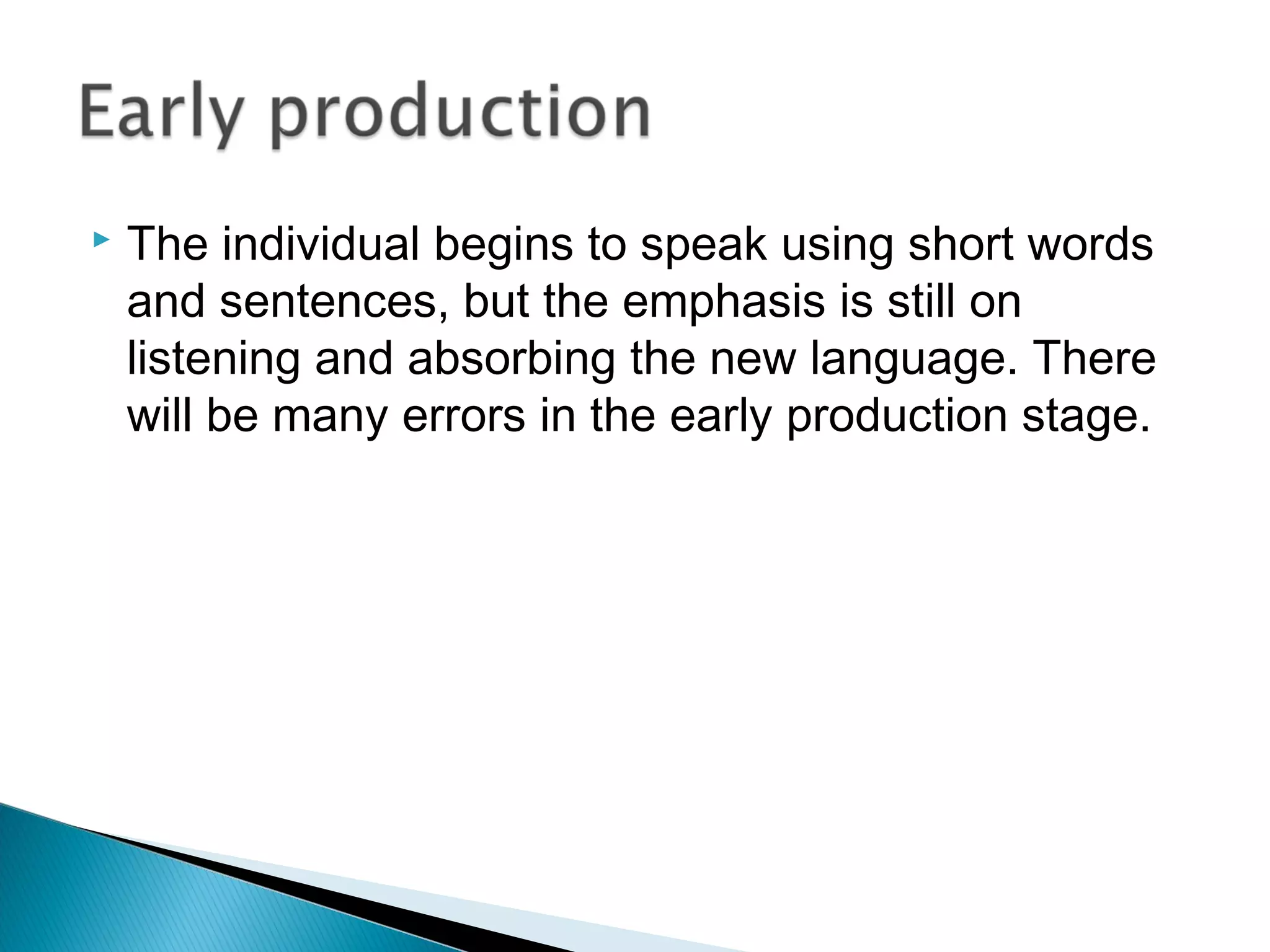  The individual begins to speak using short words
and sentences, but the emphasis is still on
listening and absorbing the new language. There
will be many errors in the early production stage.
 