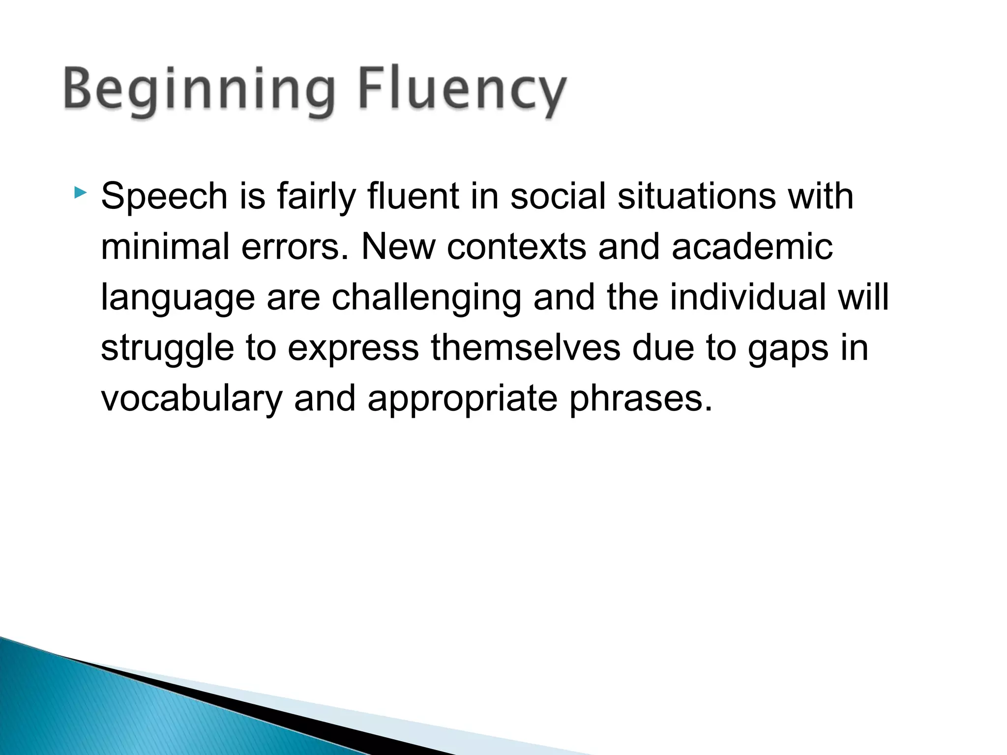  Speech is fairly fluent in social situations with
minimal errors. New contexts and academic
language are challenging and the individual will
struggle to express themselves due to gaps in
vocabulary and appropriate phrases.
 