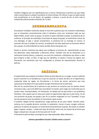 Sandra Díaz, Sandra Gil, Cristina Testillano, Ángela Torija

Cultura y pedagogía audiovisual

También imágenes que son significativas por su fuerza. Destacamos la primera vez que todos
visten camisa blanca y saludan al profesor al mismo tiempo. Por último, la que sin duda resulta
más escalofriante, es la de Rainer, de espaldas a cámara, a punto de dar el mitin ante la
multitud de enfervorecidos militantes de “La Ola”

Se producen múltiples momentos desde el inicio de la película que nos muestran estereotipos
que se interpretan constantemente sobre la dictadura como son: levantarse cada vez que
deben hablar, actuar como un grupo, no existe el sujeto individual y propio, la existencia de un
uniforme, el principio de autoridad, el principio de apoyo de grupo, el sentimiento común de
una ideología, el logo y saludo característico, la existencia de un enemigo en común, la
exclusión del que no acepta las normas, la aceptación de todo aquél que se encuentre dentro
de su grupo, la uniformidad de las clases sociales dentro del grupo, etc.
Desde un primer momento hay signos que configuran el proceso de representación ya que
hay diferentes clases destinadas a diferentes temas. También otro de los elementos es la
vestimenta (camisa blanca y vaquero), una serie de conductas o disciplinas que llevan a cabo
para dirigirse al líder, el líder, el logo que los identifica, el saludo e incluso los lugares que
frecuentan son elementos que han configurado el proceso de representación durante la
película.

El experimento que empieza el profesor Rainer pronto deja de ser un juego. Lo que la película
quiere transmitir es la facilidad con la que los alumnos se meten de lleno en el experimento,
aceptando todas las reglas, los formalismos y la forma de actuar; pensamos que esto
representa la facilidad con la que podría resurgir el fenómeno de la autocracia.
Otra de las características de la película es que primero te muestran que los jóvenes tienen
una buena vida, y que sería difícil que secundaran la moción, pero luego van mostrando que se
sienten solos, incomprendidos, sin motivación, sin ideales por los que luchar y con problemas
familiares. Esto supone para la clase que realiza el experimento algo por lo que luchar, les da
una sensación de grupo, de equipo y por fin se sienten integrados en una “sociedad”; lo que
nos da que pensar que secundarían el movimiento a gran escala.
El profesor adopta formas disciplinarias: exige ponerse de pie para hablar, llamarle señor,
sentarse con la espalda derecha, controlar la respiración, marcar el paso, escoger uniforme,
potenciar el espíritu de equipo y el sentimiento de pertenencia al grupo. No tardan en diseñar
logos, insignias, saludos… y todo esto lejos de hacerles sentir mal, les motiva de tal forma que
llegan a despreciar a los que no forman parte de “la ola”.
Finalmente la película deja una pregunta que cada espectador debe reflexionar…
¿Hemos aprendido la lección? ¿Podría volver a ocurrir?

3

 