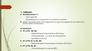 12. Traitement :
 Orchidectomie+++ :
- Voie inguinale
- Précédée par la conservation du sperme si possible.
 Après l’orchidectomie, le TTT dépendra du type histologique et du stade de la
tumeur (bilan d’extension)
a) Seminome :
 PT1 à PT4 , N0, M0 :
- Radiothérapie lomboaortique (20 Grays)
- Chimiothérapie : un cycle de carboplatine
- Surveillance active
 PT1 à PT4, N1 ou N2, M0 :
- Radiothérapie lomboaortique et iliaque (25 Grays)
 PT1 à PT4, N3, M+ :
- Chimiothérapie (3 cures de BEP)
 