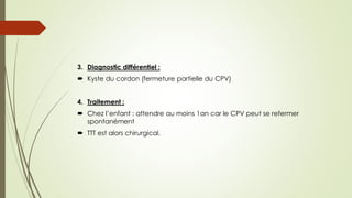 3. Diagnostic différentiel :
 Kyste du cordon (fermeture partielle du CPV)
4. Traitement :
 Chez l’enfant : attendre au moins 1an car le CPV peut se refermer
spontanément
 TTT est alors chirurgical.
 