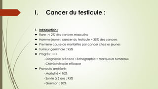 I. Cancer du testicule :
1. Introduction :
 Rare : < 2% des cancers masculins
 Homme jeune : cancer du testicule = 35% des cancers
 Première cause de mortalités par cancer chez les jeunes
 Tumeur germinale : 95%
 Progrès : +++
- Diagnostic précoce : échographie + marqueurs tumoraux
- Chimiothérapie efficace
 Pronostic amélioré :
- Mortalité < 10%
- Survie à 5 ans : 95%
- Guérison : 80%
 