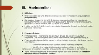 III. Varicocèle :
1. Définition :
 Une varicocèle est une dilatation variqueuse des veines spermatiques (plexus
pampiniforme).
 Elle survient à gauche dans 90 % des cas, par une insuffisance valvulaire à
l'abouchement de la veine spermatique gauche dans la veine rénale gauche,
générant un reflux veineux, vers ou après la puberté.
 Incidence de 20 à 40 % dans la population hypofertile (hyperthermie testiculaire
par stase veineuse).
2. Examen clinique :
 L'interrogatoire : recherche des douleurs à type de pesanteur, surtout
vespérale, une hypotrophie testiculaire, une infertilité, une gêne esthétique.
 L'examen physique est effectué en position debout puis couchée. Il peut mettre
en évidence :
- Dilatation variqueuse du cordon parfois visible sous la peau
- Tuméfaction molle située au-dessus et en arrière du testicule,
s'atténuant en position couchée et augmente après à l'épreuve de Valsalva.
 Toute varicocèle gauche d’apparition rapide doit faire éliminer un cancer du
rein gauche avec thrombus veineux.
 