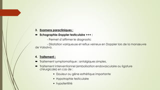 3. Examens paracliniques :
 Echographie-Doppler testiculaire +++ :
- Permet d’affirmer le diagnostic
- Dilatation variqueuse et reflux veineux en Doppler lors de la manœuvre
de Valsalva.
4. Traitement :
 Traitement symptomatique : antalgiques simples.
 Traitement interventionnel (embolisation endovasculaire ou ligature
chirurgicale) en cas de :
 Douleur ou gêne esthétique importante
 Hypotrophie testiculaire
 hypofertilité
 