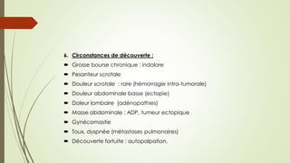6. Circonstances de découverte :
 Grosse bourse chronique : indolore
 Pesanteur scrotale
 Douleur scrotale : rare (hémorragie intra-tumorale)
 Douleur abdominale basse (ectopie)
 Doleur lombaire (adénopathies)
 Masse abdominale : ADP, tumeur ectopique
 Gynécomastie
 Toux, dyspnée (métastases pulmonaires)
 Découverte fortuite : autopalpation.
 