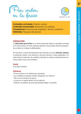 3º
X Duración 15 min
Lenguaespañolayliteratura
Pon orden
en la frase
Contenidos curriculares: Oración: sintaxis
Contenidos transversales: Resolución de conflictos
Competencias: Comunicación lingüística / Social y ciudadana
Materiales: Fotocopia del ejercicio
INTRODUCCIÓN:
La Educación para la Paz es un tema transversal. Dada su naturaleza centrada
en la vida humana, se hace necesario abordar el tema desde distintas perspecti-
vas y desde un enfoque multidisciplinar.
En esta ficha, a través del tratamiento del contenido curricular Oración: sintaxis,
se pretende mostrar a los alumnos y alumnas técnicas e ideas adaptadas a su
edad sobre la resolución de conflictos. Consiste en ordenar sintácticamente ora-
ciones sobre la paz y los conflictos.
Fuente:
Cruz Roja Juventud.
Soluciones:
• El ser humano no es violento por naturaleza.
• Los conflictos se pueden resolver dialogando, sin violencia.
• Paz no es lo contrario de guerra.
• La paz es un estado donde no hay violencia.
• Gracias a la palabra, las personas podemos llegar a acuerdos.
fichas 3º.qxp 27/2/08 12:11 Página 19
 