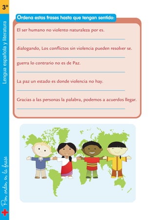 Ponordenenlafrase
3º
Lenguaespañolayliteratura
El ser humano no violento naturaleza por es.
______________________________________________
dialogando, Los conflictos sin violencia pueden resolver se.
______________________________________________
guerra lo contrario no es de Paz.
______________________________________________
La paz un estado es donde violencia no hay.
______________________________________________
Gracias a las personas la palabra, podemos a acuerdos llegar.
______________________________________________
Ordena estas frases hasta que tengan sentido:
fichas 3º.qxp 27/2/08 12:11 Página 20
 