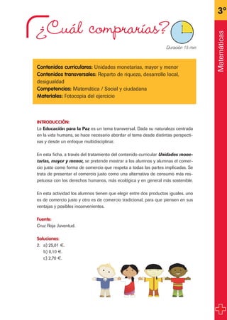 ¿Cuál comprarías?
Contenidos curriculares: Unidades monetarias, mayor y menor
Contenidos transversales: Reparto de riqueza, desarrollo local,
desigualdad
Competencias: Matemática / Social y ciudadana
Materiales: Fotocopia del ejercicio
INTRODUCCIÓN:
La Educación para la Paz es un tema transversal. Dada su naturaleza centrada
en la vida humana, se hace necesario abordar el tema desde distintas perspecti-
vas y desde un enfoque multidisciplinar.
En esta ficha, a través del tratamiento del contenido curricular Unidades mone-
tarias, mayor y menor, se pretende mostrar a los alumnos y alumnas el comer-
cio justo como forma de comercio que respeta a todas las partes implicadas. Se
trata de presentar el comercio justo como una alternativa de consumo más res-
petuosa con los derechos humanos, más ecológica y en general más sostenible.
En esta actividad los alumnos tienen que elegir entre dos productos iguales, uno
es de comercio justo y otro es de comercio tradicional, para que piensen en sus
ventajas y posibles inconvenientes.
Fuente:
Cruz Roja Juventud.
Soluciones:
2. a) 25,01 €.
b) 0,10 €.
c) 2,70 €.
3º
X Duración 15 min
Matemáticas
fichas 3º.qxp 27/2/08 12:11 Página 21
 