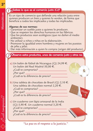 ¿Cuálcomprarías?
3º
Matemáticas
a) Un balón de fútbol de Nicaragua (CJ) 24,99 €.
Un balón del Real Madrid 50,00 €.
¿Cuál te comprarías? ____________________
¿Por qué? ______________________________
¿Cuál es la diferencia de precio? ____________
b) Una tableta de chocolate de Brasil (CJ) 2,10 €.
Una tableta de chocolate normal 2,20 €.
¿Cuál te comprarías? ____________________
¿Por qué? ______________________________
¿Cuál es la diferencia de precio? ____________
c) Un cuaderno con lápiz artesanal de la India
(CJ) 5,90 €. Un cuaderno normal 3,20 €.
¿Cuál te comprarías? ____________________
¿Por qué? ______________________________
¿Cuál es la diferencia de precio? ____________
¿Sabes lo que es el comercio justo (CJ)?
Observa estos productos, unos de comercio justo y otros no:
Es un tipo de comercio que defiende una relación justa entre
quienes producen un bien y quienes lo venden, de forma que
beneficie a todos los implicados y todas las implicadas.
Algunas de sus normas:
• Garantizar un sueldo justo a quienes lo producen.
• Que se respeten los derechos humanos en las fábricas.
• Que los productos sean ecológicos (que no dañen el medio
ambiente).
• No utilizar a niños y niñas en la elaboración.
• Promover la igualdad entre hombres y mujeres en los puestos
de jefes y jefas.
• Dar más información a quien lo compra (origen del producto).
“La paz es el respeto a la justicia.”
1
2
fichas 3º.qxp 27/2/08 12:11 Página 22
 