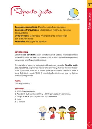 Reparto justo
Contenidos curriculares: División, unidades monetarias
Contenidos transversales: Globalización, reparto de riquezas,
desigualdades
Competencias: Matemática / Conocimiento e interacción
con el mundo físico
Materiales: Fotocopia del ejercicio
INTRODUCCIÓN:
La Educación para la Paz es un tema transversal. Dada su naturaleza centrada
en la vida humana, se hace necesario abordar el tema desde distintas perspecti-
vas y desde un enfoque multidisciplinar.
En esta ficha, a través del tratamiento del contenido curricular División, unida-
des monetarias, se pretende mostrar a los alumnos y alumnas el desigual repar-
to de riqueza que existe en el mundo, para que adquieran conciencia sobre el
tema. Se trata de repartir 10.000 € entre todos los continentes para ver distintas
distribuciones posibles.
Fuente:
Cruz Roja Juventud.
Soluciones:
1. 2.000 € por continente.
2. Asia: 3.500 €, Oceanía: 3.500 € y 1.000 € para cada otro continente.
3. Europa: 8.000 € y 500 € para cada otro continente.
4. Nada.
5. El primero.
3º
X Duración 20 min
Matemáticas
fichas 3º.qxp 27/2/08 12:11 Página 23
 