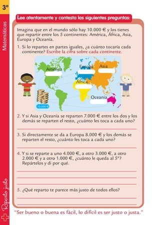 Repartojusto
3º
Matemáticas
Lee atentamente y contesta las siguientes preguntas:
“Ser bueno o buena es fácil, lo difícil es ser justo o justa.”
Imagina que en el mundo sólo hay 10.000 € y los tienes
que repartir entre los 5 continentes: América, África, Asia,
Europa y Oceanía.
1. Si lo repartes en partes iguales, ¿a cuánto tocaría cada
continente? Escribe la cifra sobre cada continente.
2. Y si Asia y Oceanía se reparten 7.000 € entre los dos y los
demás se reparten el resto, ¿cuánto les toca a cada uno?
__________________________________________________
3. Si directamente se da a Europa 8.000 € y los demás se
reparten el resto, ¿cuánto les toca a cada uno?
__________________________________________________
4. Y si se reparte a uno 4.000 €, a otro 3.000 €, a otro
2.000 € y a otro 1.000 €, ¿cuánto le queda al 5º?
Repártelos y di por qué.
__________________________________________________
__________________________________________________
__________________________________________________
5. ¿Qué reparto te parece más justo de todos ellos?
__________________________________________________
__________________________________________________
10.000 €
América
Europa Asia
África
Oceanía
fichas 3º.qxp 27/2/08 13:53 Página 24
 