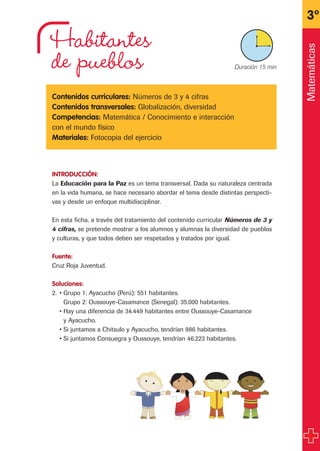 Habitantes
de pueblos
Contenidos curriculares: Números de 3 y 4 cifras
Contenidos transversales: Globalización, diversidad
Competencias: Matemática / Conocimiento e interacción
con el mundo físico
Materiales: Fotocopia del ejercicio
INTRODUCCIÓN:
La Educación para la Paz es un tema transversal. Dada su naturaleza centrada
en la vida humana, se hace necesario abordar el tema desde distintas perspecti-
vas y desde un enfoque multidisciplinar.
En esta ficha, a través del tratamiento del contenido curricular Números de 3 y
4 cifras, se pretende mostrar a los alumnos y alumnas la diversidad de pueblos
y culturas, y que todos deben ser respetados y tratados por igual.
Fuente:
Cruz Roja Juventud.
Soluciones:
2. • Grupo 1: Ayacucho (Perú): 551 habitantes.
Grupo 2: Oussouye-Casamance (Senegal): 35.000 habitantes.
• Hay una diferencia de 34.449 habitantes entre Oussouye-Casamance
y Ayacucho.
• Si juntamos a Chitsulo y Ayacucho, tendrían 986 habitantes.
• Si juntamos Consuegra y Oussouye, tendrían 46.223 habitantes.
3º
X Duración 15 min
Matemáticas
fichas 3º.qxp 27/2/08 12:11 Página 25
 