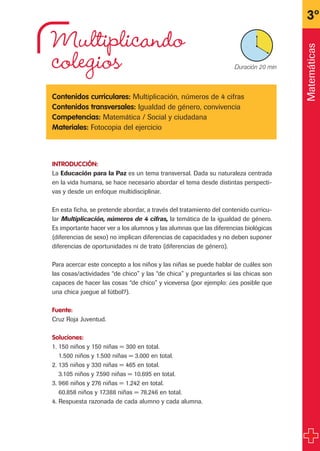 Multiplicando
colegios
Contenidos curriculares: Multiplicación, números de 4 cifras
Contenidos transversales: Igualdad de género, convivencia
Competencias: Matemática / Social y ciudadana
Materiales: Fotocopia del ejercicio
INTRODUCCIÓN:
La Educación para la Paz es un tema transversal. Dada su naturaleza centrada
en la vida humana, se hace necesario abordar el tema desde distintas perspecti-
vas y desde un enfoque multidisciplinar.
En esta ficha, se pretende abordar, a través del tratamiento del contenido curricu-
lar Multiplicación, números de 4 cifras, la temática de la igualdad de género.
Es importante hacer ver a los alumnos y las alumnas que las diferencias biológicas
(diferencias de sexo) no implican diferencias de capacidades y no deben suponer
diferencias de oportunidades ni de trato (diferencias de género).
Para acercar este concepto a los niños y las niñas se puede hablar de cuáles son
las cosas/actividades “de chico” y las “de chica” y preguntarles si las chicas son
capaces de hacer las cosas “de chico” y viceversa (por ejemplo: ¿es posible que
una chica juegue al fútbol?).
Fuente:
Cruz Roja Juventud.
Soluciones:
1. 150 niños y 150 niñas = 300 en total.
1.500 niños y 1.500 niñas = 3.000 en total.
2. 135 niños y 330 niñas = 465 en total.
3.105 niños y 7.590 niñas = 10.695 en total.
3. 966 niños y 276 niñas = 1.242 en total.
60.858 niños y 17.388 niñas = 78.246 en total.
4. Respuesta razonada de cada alumno y cada alumna.
3º
X Duración 20 min
Matemáticas
fichas 3º.qxp 28/2/08 12:47 Página 27
 