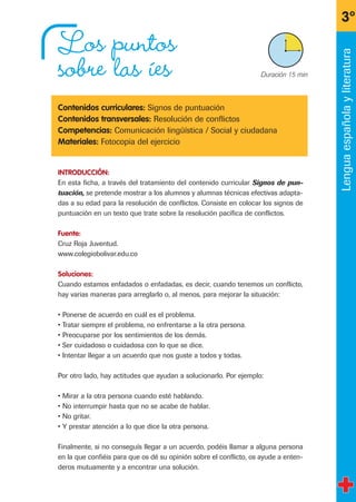 Los puntos
sobre las íes
Contenidos curriculares: Signos de puntuación
Contenidos transversales: Resolución de conflictos
Competencias: Comunicación lingüística / Social y ciudadana
Materiales: Fotocopia del ejercicio
INTRODUCCIÓN:
En esta ficha, a través del tratamiento del contenido curricular Signos de pun-
tuación, se pretende mostrar a los alumnos y alumnas técnicas efectivas adapta-
das a su edad para la resolución de conflictos. Consiste en colocar los signos de
puntuación en un texto que trate sobre la resolución pacífica de conflictos.
Fuente:
Cruz Roja Juventud.
www.colegiobolivar.edu.co
Soluciones:
Cuando estamos enfadados o enfadadas, es decir, cuando tenemos un conflicto,
hay varias maneras para arreglarlo o, al menos, para mejorar la situación:
• Ponerse de acuerdo en cuál es el problema.
• Tratar siempre el problema, no enfrentarse a la otra persona.
• Preocuparse por los sentimientos de los demás.
• Ser cuidadoso o cuidadosa con lo que se dice.
• Intentar llegar a un acuerdo que nos guste a todos y todas.
Por otro lado, hay actitudes que ayudan a solucionarlo. Por ejemplo:
• Mirar a la otra persona cuando esté hablando.
• No interrumpir hasta que no se acabe de hablar.
• No gritar.
• Y prestar atención a lo que dice la otra persona.
Finalmente, si no conseguís llegar a un acuerdo, podéis llamar a alguna persona
en la que confiéis para que os dé su opinión sobre el conflicto, os ayude a enten-
deros mutuamente y a encontrar una solución.
3º
X Duración 15 min
Lenguaespañolayliteratura
fichas 3º.qxp 27/2/08 12:11 Página 11
 