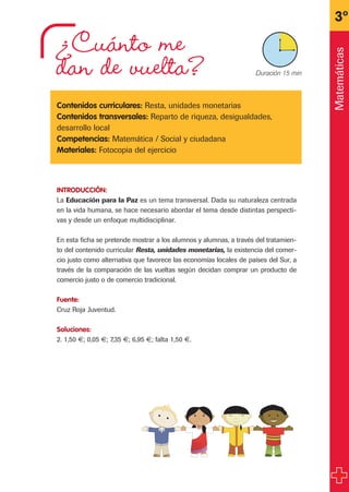 ¿Cuánto me
dan de vuelta?
Contenidos curriculares: Resta, unidades monetarias
Contenidos transversales: Reparto de riqueza, desigualdades,
desarrollo local
Competencias: Matemática / Social y ciudadana
Materiales: Fotocopia del ejercicio
INTRODUCCIÓN:
La Educación para la Paz es un tema transversal. Dada su naturaleza centrada
en la vida humana, se hace necesario abordar el tema desde distintas perspecti-
vas y desde un enfoque multidisciplinar.
En esta ficha se pretende mostrar a los alumnos y alumnas, a través del tratamien-
to del contenido curricular Resta, unidades monetarias, la existencia del comer-
cio justo como alternativa que favorece las economías locales de países del Sur, a
través de la comparación de las vueltas según decidan comprar un producto de
comercio justo o de comercio tradicional.
Fuente:
Cruz Roja Juventud.
Soluciones:
2. 1,50 €; 0,05 €; 7,35 €; 6,95 €; falta 1,50 €.
3º
X Duración 15 min
Matemáticas
fichas 3º.qxp 27/2/08 12:11 Página 29
 