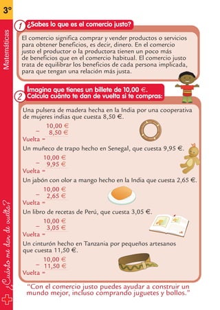 ¿Cuántomedandevuelta?
3º
Matemáticas
Una pulsera de madera hecha en la India por una cooperativa
de mujeres indias que cuesta 8,50 €.
10,00 €_
8,50 €
Vuelta =
Un muñeco de trapo hecho en Senegal, que cuesta 9,95 €.
10,00 €_
9,95 €
Vuelta =
Un jabón con olor a mango hecho en la India que cuesta 2,65 €.
10,00 €_
2,65 €
Vuelta =
Un libro de recetas de Perú, que cuesta 3,05 €.
10,00 €_
3,05 €
Vuelta =
Un cinturón hecho en Tanzania por pequeños artesanos
que cuesta 11,50 €.
10,00 €_
11,50 €
Vuelta =
Imagina que tienes un billete de 10,00 €.
Calcula cuánto te dan de vuelta si te compras:
El comercio significa comprar y vender productos o servicios
para obtener beneficios, es decir, dinero. En el comercio
justo el productor o la productora tienen un poco más
de beneficios que en el comercio habitual. El comercio justo
trata de equilibrar los beneficios de cada persona implicada,
para que tengan una relación más justa.
¿Sabes lo que es el comercio justo?
“Con el comercio justo puedes ayudar a construir un
mundo mejor, incluso comprando juguetes y bollos.”
1
2
fichas 3º.qxp 27/2/08 12:11 Página 30
 