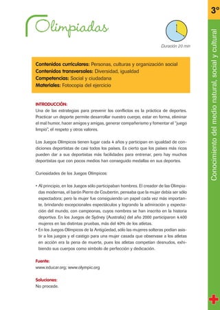 Olimpiadas
Contenidos curriculares: Personas, culturas y organización social
Contenidos transversales: Diversidad, igualdad
Competencias: Social y ciudadana
Materiales: Fotocopia del ejercicio
INTRODUCCIÓN:
Una de las estrategias para prevenir los conflictos es la práctica de deportes.
Practicar un deporte permite desarrollar nuestro cuerpo, estar en forma, eliminar
el mal humor, hacer amigos y amigas, generar compañerismo y fomentar el “juego
limpio”, el respeto y otros valores.
Los Juegos Olímpicos tienen lugar cada 4 años y participan en igualdad de con-
diciones deportistas de casi todos los países. Es cierto que los países más ricos
pueden dar a sus deportistas más facilidades para entrenar, pero hay muchos
deportistas que con pocos medios han conseguido medallas en sus deportes.
Curiosidades de los Juegos Olímpicos:
• Al principio, en los Juegos sólo participaban hombres. El creador de las Olimpia-
das modernas, el barón Pierre de Coubertin, pensaba que la mujer debía ser sólo
espectadora; pero la mujer fue consiguiendo un papel cada vez más importan-
te, brindando excepcionales espectáculos y logrando la admiración y expecta-
ción del mundo, con campeonas, cuyos nombres se han inscrito en la historia
deportiva. En los Juegos de Sydney (Australia) del año 2000 participaron 4.400
mujeres en las distintas pruebas, más del 40% de los atletas.
• En los Juegos Olímpicos de la Antigüedad, sólo las mujeres solteras podían asis-
tir a los juegos y el castigo para una mujer casada que observase a los atletas
en acción era la pena de muerte, pues los atletas competían desnudos, exhi-
biendo sus cuerpos como símbolo de perfección y dedicación.
Fuente:
www.educar.org; www.olympic.org
Soluciones:
No procede.
Conocimientodelmedionatural,socialycultural
3º
X Duración 20 min
fichas 3º.qxp 27/2/08 12:11 Página 5
 
