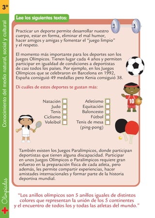 Olimpiadas
3º
Conocimientodelmedionatural,socialycultural
Atletismo
Equitación
Baloncesto
Fútbol
Tenis de mesa
(ping-pong)
Practicar un deporte permite desarrollar nuestro
cuerpo, estar en forma, eliminar el mal humor,
hacer amigos y amigas y fomentar el “juego limpio”
y el respeto.
El momento más importante para los deportes son los
Juegos Olímpicos. Tienen lugar cada 4 años y permiten
participar en igualdad de condiciones a deportistas
de casi todos los países. Por ejemplo, en los Juegos
Olímpicos que se celebraron en Barcelona en 1992,
España consiguió 49 medallas pero Kenia consiguió 38.
Di cuáles de estos deportes te gustan más:
Lee los siguientes textos:
Natación
Judo
Tenis
Ciclismo
Voleibol
“Los anillos olímpicos son 5 anillos iguales de distintos
colores que representan la unión de los 5 continentes
y el encuentro de todos los y todas las atletas del mundo.”
También existen los Juegos Paralímpicos, donde participan
deportistas que tienen alguna discapacidad. Participar
en unos Juegos Olímpicos o Paralímpicos requiere gran
esfuerzo en la preparación física de cada atleta, pero
además, les permite compartir experiencias, hacer
amistades internacionales y formar parte de la historia
deportiva mundial.
fichas 3º.qxp 27/2/08 12:11 Página 6
 