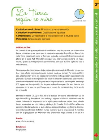 La Tierra
según se mire
Contenidos curriculares: El entorno y su conservación
Contenidos transversales: Globalización, igualdad
Competencias: Conocimiento e interacción con el mundo físico
Materiales: Fotocopia del ejercicio
INTRODUCCIÓN:
La comunicación y percepción de la realidad es muy importante para determinar
lo que pensamos, y por tanto para la existencia potencial de conflictos. Con el pla-
neta Tierra pasa igual: como la Tierra es redonda, es muy difícil representarla en
plano. En el siglo XVI, Mercator consiguió una representación plana (el mapa-
mundi) que ha sufrido pequeñas correcciones, pero que durante siglos ha sido la
más utilizada.
Sin embargo, las dimensiones de los países del mapamundi de Mercator no son rea-
les, y esto afecta inconscientemente nuestro modo de pensar. Por motivos técni-
cos, Groenlandia y todos los países del hemisferio norte aparecen exageradamente
grandes y Europa da la impresión de estar en el centro del mundo. Las deforma-
ciones del mapa Mercator no parecieron sorprendentes a los europeos en el siglo
XVI, época de la expansión del imperio colonial europeo. Por eso, hemos sido
educados en la idea de que Europa es el centro del pensamiento y de la acción
en el mundo.
El mapa de Peters (1972) es más fiel a la realidad en cuanto a la extensión y a los
ejes Norte-Sur y Este-Oeste. Sin embargo, siguen existiendo deformaciones. La
mayor deformación se presenta en la región polar, en la que países como Islandia
tienen tendencia a ser extendidos, y a lo largo del Ecuador donde el Zaire y Sumatra
parecen más alargados de lo que estamos acostumbrados a ver. Pero la deforma-
ción máxima del mapa de Peters nunca es mayor que la proporción 2-1, mientras
que en la proyección de Mercator esta proporción llega a veces a ser de 4-1.
Fuente:
www.educarueca.org
Soluciones:
No procede.
Conocimientodelmedionatural,socialycultural
3º
X Duración 15 min
fichas 3º.qxp 27/2/08 12:11 Página 7
 