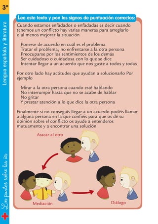 Lospuntossobrelasíes
3º
Lenguaespañolayliteratura
Cuando estamos enfadados o enfadadas es decir cuando
tenemos un conflicto hay varias maneras para arreglarlo
o al menos mejorar la situación
Ponerse de acuerdo en cuál es el problema
Tratar el problema, no enfrentarse a la otra persona
Preocuparse por los sentimientos de los demás
Ser cuidadoso o cuidadosa con lo que se dice
Intentar llegar a un acuerdo que nos guste a todos y todas
Por otro lado hay actitudes que ayudan a solucionarlo Por
ejemplo
Mirar a la otra persona cuando esté hablando
No interrumpir hasta que no se acabe de hablar
No gritar
Y prestar atención a lo que dice la otra persona
Finalmente si no conseguís llegar a un acuerdo podéis llamar
a alguna persona en la que confiéis para que os dé su
opinión sobre el conflicto os ayude a entenderos
mutuamente y a encontrar una solución
DiálogoMediación
Atacar al otro
Lee este texto y pon los signos de puntuación correctos:
fichas 3º.qxp 28/2/08 12:44 Página 12
 