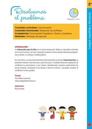 Resolvamos
el problema
Contenidos curriculares: Comunicación
Contenidos transversales: Resolución de conflictos
Competencias: Comunicación lingüística / Social y ciudadana
Materiales: Fotocopia del ejercicio
INTRODUCCIÓN:
La Educación para la Paz es un tema transversal. Dada su naturaleza centrada
en la vida humana, se hace necesario abordar el tema desde distintas perspecti-
vas y desde un enfoque multidisciplinar.
En esta ficha, a través del tratamiento del contenido curricular Comunicación, se
pretende mostrar a los alumnos y alumnas que un método eficaz de resolución de
conflictos es presentarse a uno mismo, identificando nuestros sentimientos de
forma honesta, motivando a los demás a hacer lo mismo, y así poder resolver el
conflicto lo antes posible.
Fuente:
Cruz Roja Juventud.
www.colegiobolivar.edu.co
Soluciones:
No procede.
3º
X Duración 15 min
Lenguaespañolayliteratura
fichas 3º.qxp 27/2/08 12:11 Página 13
 