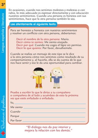 Resolvamoselproblema
3º
Lenguaespañolayliteratura
En ocasiones, cuando nos sentimos molestos y molestas o con
rabia, lo más adecuado es expresar directamente y con educación
nuestros sentimientos. Cuando una persona es honesta con sus
sentimientos, hace que la otra persona también lo sea.
Para ser honesto u honesta con nuestros sentimientos
y resolver un conflicto con otra persona, deberíamos:
Decir el nombre de la otra persona: Mario.
Decir cómo te sientes: Me siento enojado.
Decir por qué: Cuando me coges el lápiz sin permiso.
Decir lo que quieres: Por favor, devuélvemelo.
Cuando se realiza un mensaje de este tipo se le dice
a la otra persona cómo nos sentimos como resultado de su
comportamiento y, al hacerlo, ella se da cuenta de lo que
nos hace sentir y eso le da una oportunidad para cambiar.
Prueba a escribir lo que le dirías a tu compañero
o compañera de al lado y acuérdate de esto la próxima
vez que estés enfadado o enfadada.
Yo, ________________________________________________
Me siento __________________________________________
Cuando ____________________________________________
Porque ____________________________________________
Por favor ___________________________________________
Lee atentamente el siguiente texto:
“El diálogo nos da paz interior y
mejora la relación con los demás.”
fichas 3º.qxp 27/2/08 12:11 Página 14
 