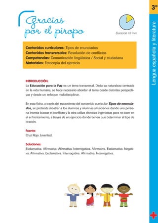 Gracias
por el piropo
Contenidos curriculares: Tipos de enunciados
Contenidos transversales: Resolución de conflictos
Competencias: Comunicación lingüística / Social y ciudadana
Materiales: Fotocopia del ejercicio
INTRODUCCIÓN:
La Educación para la Paz es un tema transversal. Dada su naturaleza centrada
en la vida humana, se hace necesario abordar el tema desde distintas perspecti-
vas y desde un enfoque multidisciplinar.
En esta ficha, a través del tratamiento del contenido curricular Tipos de enuncia-
dos, se pretende mostrar a los alumnos y alumnas situaciones donde una perso-
na intenta buscar el conflicto y la otra utiliza técnicas ingeniosas para no caer en
el enfrentamiento, a través de un ejercicio donde tienen que determinar el tipo de
oración.
Fuente:
Cruz Roja Juventud.
Soluciones:
Exclamativa. Afirmativa. Afirmativa. Interrogativa. Afirmativa. Exclamativa. Negati-
va. Afirmativa. Exclamativa. Interrogativa. Afirmativa. Interrogativa.
3º
X Duración 10 min
Lenguaespañolayliteratura
fichas 3º.qxp 27/2/08 12:11 Página 15
 