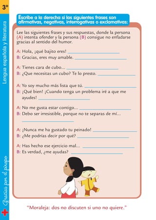 Graciasporelpiropo
3º
Lenguaespañolayliteratura
“Moraleja: dos no discuten si uno no quiere.”
Lee las siguientes frases y sus respuestas, donde la persona
(A) intenta ofender y la persona (B) consigue no enfadarse
gracias al sentido del humor.
A: Hola, ¡qué bajito eres! ______________________
B: Gracias, eres muy amable. ______________________
A: Tienes cara de cubo… ______________________
B: ¿Que necesitas un cubo? Te lo presto. ________________
A: Yo soy mucho más lista que tú. ______________________
B: ¡Qué bien! ¡Cuando tenga un problema iré a que me
ayudes! ______________________
A: No me gusta estar contigo… ______________________
B: Debo ser irresistible, porque no te separas de mí…
______________________
A: ¡Nunca me ha gustado tu peinado! ___________________
B: ¿Me podrías decir por qué? ______________________
A: Has hecho ese ejercicio mal… ______________________
B: Es verdad, ¿me ayudas? ______________________
Escribe a la derecha si las siguientes frases son
afirmativas, negativas, interrogativas o exclamativas:
fichas 3º.qxp 27/2/08 12:11 Página 16
 