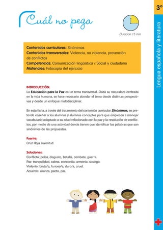 Cuál no pega
Contenidos curriculares: Sinónimos
Contenidos transversales: Violencia, no violencia, prevención
de conflictos
Competencias: Comunicación lingüística / Social y ciudadana
Materiales: Fotocopia del ejercicio
INTRODUCCIÓN:
La Educación para la Paz es un tema transversal. Dada su naturaleza centrada
en la vida humana, se hace necesario abordar el tema desde distintas perspecti-
vas y desde un enfoque multidisciplinar.
En esta ficha, a través del tratamiento del contenido curricular Sinónimos, se pre-
tende enseñar a los alumnos y alumnas conceptos para que empiecen a manejar
vocabulario adaptado a su edad relacionado con la paz y la resolución de conflic-
tos, por medio de una actividad donde tienen que identificar las palabras que son
sinónimos de las propuestas.
Fuente:
Cruz Roja Juventud.
Soluciones:
Conflicto: pelea, disgusto, batalla, combate, guerra.
Paz: tranquilidad, calma, concordia, armonía, sosiego.
Violento: bruto/a, furioso/a, duro/a, cruel.
Acuerdo: alianza, pacto, paz.
3º
X Duración 15 min
Lenguaespañolayliteratura
fichas 3º.qxp 27/2/08 12:11 Página 17
 