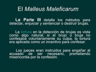 El  Malleus Maleficarum <ul><li>La Parte III  detalla los métodos para detectar, enjuiciar y sentenciar o destruir brujas....
