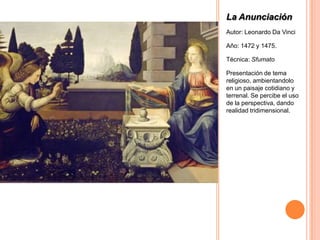 La Anunciación
Autor: Leonardo Da Vinci

Año: 1472 y 1475.

Técnica: Sfumato

Presentación de tema
religioso, ambientandolo
en un paisaje cotidiano y
terrenal. Se percibe el uso
de la perspectiva, dando
realidad tridimensional.
 
