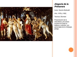 Alegoría de la
Primavera
Autor: Sandro Botticelli

Año: 1478 y 1482.

Técnica: Sfumato

Presentación de la
naturaleza y el cuerpo
humano en toda su
belleza y colorido, con
personajes de la mitología
griega.
 