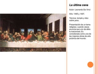 La última cena
Autor: Leonardo Da Vinci

Año: 1495 y 1497.

Técnica: temple y óleo
sobre yeso.

Presentación de un tema
religioso, cuando Jesús
anuncia que uno de ellos
lo traicionará. Es
considerada como una de
las mejores obras de arte
pictórica del mundo.
 