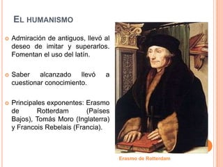 EL HUMANISMO
   Admiración de antiguos, llevó al
    deseo de imitar y superarlos.
    Fomentan el uso del latín.

   Saber    alcanzado    llevó   a
    cuestionar conocimiento.

   Principales exponentes: Erasmo
    de      Rotterdam       (Países
    Bajos), Tomás Moro (Inglaterra)
    y Francois Rebelais (Francia).



                                       Erasmo de Rotterdam
 