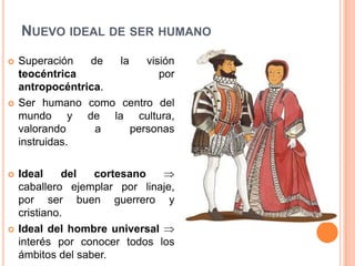 NUEVO IDEAL DE SER HUMANO
   Superación   de  la    visión
    teocéntrica               por
    antropocéntrica.
   Ser humano como centro del
    mundo y de la cultura,
    valorando     a     personas
    instruidas.

   Ideal     del  cortesano
    caballero ejemplar por linaje,
    por ser buen guerrero y
    cristiano.
   Ideal del hombre universal
    interés por conocer todos los
    ámbitos del saber.
 