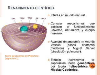 RENACIMIENTO CIENTÍFICO
                                    Interés en mundo natural.

                                    Conocer    mecanismos      que
                                     explican   el   funcionamiento
                                     universo, naturaleza y cuerpo
                                     humano.

                                    Avances en anatomía       Andrés
                                     Vesalio      (bases     anatomía
                                     moderna) y Miguel Servet
                                     (circulación pulmonar).
Teoría geocéntrica de Ptolomeo
(siglo II d.C.)
                                    Estudio     astronomía
                                     superación teoría geocéntrica
                                     por teoría heliocéntrica, de
                                     Nicolás Copérnico.
 