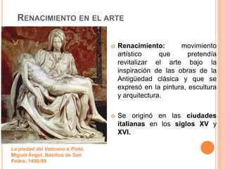 RENACIMIENTO EN EL ARTE

                                     Renacimiento:       movimiento
                                      artístico     que      pretendía
                                      revitalizar el arte bajo la
                                      inspiración de las obras de la
                                      Antigüedad clásica y que se
                                      expresó en la pintura, escultura
                                      y arquitectura.

                                     Se originó en las ciudades
                                      italianas en los siglos XV y
                                      XVI.

La piedad del Vaticano o Pietá.
Miguel Ángel, Basílica de San
Pedro, 1498-99.
 