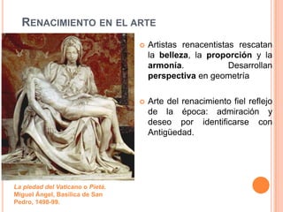 RENACIMIENTO EN EL ARTE
                                     Artistas renacentistas rescatan
                                      la belleza, la proporción y la
                                      armonía.             Desarrollan
                                      perspectiva en geometría

                                     Arte del renacimiento fiel reflejo
                                      de la época: admiración y
                                      deseo por identificarse con
                                      Antigüedad.




La piedad del Vaticano o Pietá.
Miguel Ángel, Basílica de San
Pedro, 1498-99.
 