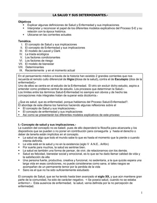 LA SALUD Y SUS DETERMINANTES.-

Objetivos
    Explicar algunas definiciones de Salud y Enfermedad y sus implicaciones
    Interpretar y reconocer el papel de los diferentes modelos explicativos del Proceso S-E y su
       relación con la época histórica.
    Ubicarse en las corrientes actuales

Temática.
   I. El concepto de Salud y sus implicaciones
  II. El concepto de Enfermedad y sus implicaciones
 III. El modelo de Leavel y Clark
 IV. La triada ecológica
  V. Los factores condicionantes
 VI. Los factores de riesgo
VII. El modelo de bienestar
VIII. Determinantes
 IX. Recientemente y en el momento actual
En el pensamiento médico a través de la historia han existido 2 grandes corrientes que nos
recuerda el remoto culto diferencial de Higia (diosa de la salud), contra el de Esculapio (dios de la
enfermedad).-
Uno de ellos se centra en el estudio de la Enfermedad. El otro sin excluir dicho estudio, aspira a
entender como problema central de estudio. Los procesos que determinan la Salud.-
Los límites entre los términos Salud-Enfermedad no siempre son obvios y de hecho las
concepciones más integrales tratan de superar esta dicotomía.-

¿Que es salud, que es enfermedad, porque hablamos del Proceso Salud-Enfermedad?.
El abordaje de este dilema los haremos haciendo algunas reflexiones sobre el
 El concepto de Salud y sus implicaciones.-
 El concepto de enfermedad y sus implicaciones
 Así como se presentarán los diferentes modelos explicativos de este proceso


I.- Concepto de salud y sus implicaciones.-
La cuestión del concepto no es baladí, pues de ello dependerá la filosofía para alcanzarla y los
dispositivos que se pueden o no poner en contribución para conseguirla y hasta el derecho o
deber de tenerla están implícitos en el concepto.
 La salud es algo que todo el mundo sabe lo que es hasta el momento que la pierde o cuando
     intenta definirla.
 La vida está en la salud y no en la existencia (siglo V A.N.E.. Arifón)
 Por suerte para muchos, la salud es sentirse bien.
 La salud es también una forma de pensar, de vivir, de relacionarnos con los demás.
 Salud es felicidad, bienestar social y emocional, es lo que se ha dado llamar calidad de vida y
     la satisfacción de ella
 Una persona fuerte, productiva, creativa y funcional, no sedentaria, a la que quizás espera una
     larga vida en esas condiciones, no puede considerarse como sana, si tales rasgos se
     acompañan de un permanente temor por la perdida de la vida
 Sano es el que no ha sido suficientemente estudiado

El concepto de Salud, que se ha tenido hasta bien avanzado el siglo XX, y que aún mantiene gran
parte de la comunidad, ha sido de carácter negativo. < Se poseía salud, cuando no se estaba
enfermo>.- Esta ausencia de enfermedad, la salud, venía definida por la no percepción de
enfermedad.

                                                                                                    1
 
