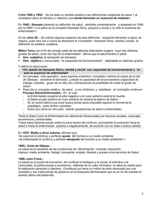 Entre 1940 y 1950.- Se ha dado un sentido positivo a las definiciones subjetivas de salud < al
considerar sano al individuo o colectivo que siente bienestar en ausencia de malestar.-

En 1945.- Stampar presentó su definición de salud, admitida universalmente y aceptada en 1946
por la OMS <<La salud es el completo bienestar físico, psíquico y social y no sólo la ausencia de
enfermedad>>

En los años 50.- Se critican algunos aspectos de esta definición, equiparar bienestar a salud, es
utópico, pues rara vez o nunca se alcanzará el <completo> bienestar físico, mental y social; la
definición es estática, subjetiva.

Milton Terry con el fin de corregir parte de los defectos detectados sugiere: <que hay distintos
grados de salud, como los hay de la enfermedad> afirma que la salud tendría 2 polos
 Uno subjetivo, la sensación de bienestar
 Otro objetivo y mensurable, “la capacidad de funcionamiento”, detectable en distintos grados
Y define la salud como:
   <Un estado de bienestar físico, mental y social con capacidad de funcionamiento y no
     solo la ausencia de enfermedad>
 Un concepto más operativo, pues suprime el término <completo> elimina la utopía de la def.
    de Stampar, mantiene el bienestar, y añade la capacidad de funcionamiento (capacidad de
    trabajar, estudiar, gozar de la vida, etc.) introduciendo la posibilidad de medir el grado de
    salud.-
 Pasa de un concepto estático de salud a uno dinámico; y establece el >concepto continuo<
    Proceso Salud-Enfermedad.- En el cual:
    - la Enfermedad ocuparía el polo negativo y en cuyo extremo estaría la muerte.
    - la Salud el polo positivo en cuyo extremo se situaría el óptimo de Salud.-
    - En el centro habría una zona neutra donde sería imposible separar lo normal de la
        patológico, pues ambos coexisten.
    - Entre uno como en otro polo, habrán gradaciones de salud o enfermedad.-
    -
Tanto la Salud como la Enfermedad son altamente influenciadas por factores sociales, culturales,
económicos y ambientales.
Todos estos factores actúan sobre la zona neutra del continuo, provocando la evolución hacia la
salud o hacia la enfermedad, positiva o negativamente, de acuerdo con su mala o buena calidad

En 1970 Wyllie y otros autores, afirman que:
<la salud es el continuo y perfecto ajuste del hombre a su medio ambiente
<la enfermedad el continuo y perfecto desajuste del hombre a su medio ambiente>>.

1985.- Carta de Ottawa.-
La salud es el resultado de las condiciones de: Alimentación, vivienda, educación
Ingreso, medio ambiente, trabajo, transporte, empleo, libertad y acceso a los servicios de Salud.

1988.-Julio Frenk.-
La salud es un punto de encuentro, ahí confluye lo biológico y lo social, el individuo y la
comunidad, la política social y económica.- Además de su valor intrínseco, la salud es medio para
la realización personal y colectiva.- Constituye por tanto un índice de éxito alcanzado por una
sociedad y sus instituciones de gobierno en la búsqueda del bienestar que es en fin de cuentas el
sentido último del desarrollo.




                                                                                                    2
 