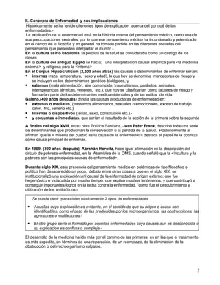II.-Concepto de Enfermedad y sus implicaciones
 Históricamente se ha tenido diferentes tipos de explicación acerca del por qué de las
enfermedades.-
 La explicación de la enfermedad está en la historia misma del pensamiento médico, como una de
sus preocupaciones centrales, por lo que ese pensamiento médico ha incursionado y polemizado
en el campo de la filosofía y en general ha tomado partido en las diferentes escuelas del
pensamiento que pretenden interpretar el mundo.-
En la cultura asirio babilonia, la perdida de la salud se consideraba como un castigo de los
dioses.
En la cultura del antiguo Egipto se hacía; una interpretación causal empírica para <la medicina
externa> y religiosa para la <interna>
En el Corpus Hippocraticum (2,500 años atrás) las causas o determinantes de enfermar serían:
 internas (raza, temperatura, sexo y edad), lo que hoy se denomina marcadores de riesgo y
     se incluyen en los determinantes genético-biológicos, y
 externas (mala alimentación, aire corrompido, traumatismos, parásitos, animales,
     intemperancias térmicas, venenos, etc.), que hoy se clasificarían como factores de riesgo y
     formarían parte de los determinantes medioambientales y de los estilos de vida
Galeno,(400 años después) dividía las causas productoras de enfermedad en:
 externas o mediatas, (trastornos alimentarios, sexuales o emocionales, exceso de trabajo,
     calor, frío, veneno etc.)
 Internas o dispositivos ( edad, sexo, constitución etc.).-
 y conjuntas o inmediatas, que serían el resultado de la acción de la primera sobre la segunda
A finales del siglo XVIII, en su obra Política Sanitaria, Joan Peter Frank, describe toda una serie
de determinantes que producirían la conservación o la perdida de la Salud. Posteriormente al
afirmar que la < miseria del pueblo es la causa de la enfermedad> destaca el papel de la pobreza
como causa principal de enfermar.-

En 1969.-(300 años después) Abrahán Horwitz, hace igual afirmación en la descripción del
circulo de pobreza-enfermedad, en la Asamblea de la OMS, cuando señaló que la <incultura y la
pobreza son las principales causas de enfermedad>.

Durante siglo XIX, esta presencia del pensamiento médico en polémicas de tipo filosófico o
político han desaparecido un poco, debido entre otras cosas a que en el siglo XIX, se
institucionalizó una explicación uní causal de la enfermedad de origen externo; que fue
hegemónico e indiscutida por mucho tiempo, que explicó muchos fenómenos, y que contribuyó a
conseguir importantes logros en la lucha contra la enfermedad, “como fue el descubrimiento y
utilización de los antibióticos.-

     Se puede decir que existen básicamente 2 tipos de enfermedades
     Aquellas cuya explicación es evidente, en el sentido de que su origen o causa son
      identificables, como el caso de las producidas por los microorganismos, las obstrucciones, las
      agresiones o mutilaciones.-
     El otro grupo sería el formado por aquellas enfermedades cuya causas aun es desconocida o
      su explicación es confusa o compleja.-

El desarrollo de la medicina ha ido más por el camino de las primeras, es en las que el tratamiento
es más expedito, en términos de una reparación, de un reemplazo, de la eliminación de la
obstrucción o del microorganismo culpable.




                                                                                                   3
 