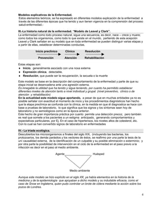 Modelos explicativos de la Enfermedad.
Estos elementos teóricos, se ha expresado en diferentes modelos explicación de la enfermedad a
través de las diferentes épocas que ha tenido y aun tienen vigencia en la comprensión del proceso
salud-enfermedad.-

III.-La historia natural de la enfermedad. “Modelo de Leavel y Clark”.
La enfermedad como todo proceso natural, sigue una secuencia, es decir, nace – crece y muere;
como todos los organismos, como todo lo que existe en el mundo, partiendo de esta acepción
Leavel y Clark señalan en su modelo que en toda enfermedad se pueden distinguir varias etapas y
a partir de ellas, establecer determinadas conductas.

             Inicio preclínico        Clínico        Resolución

               Prevención             Atención       Rehabilitación

Estas etapas son:
♦ Inicio, generalmente asociado con una noxa externa
♦ Expresión clínica, detectable.
♦ Resolución, que puede ser la recuperación, la secuela o la muerte
Este modelo se base en la descripción del comportamiento de la enfermedad y parte de que su
etapa inicial se desencadena ante una agresión externa.
Es innegable la utilidad que ha tenido y sigue teniendo, por cuanto ha permitido establecer
diferentes niveles de atención tanto a nivel individual y grupal. (nivel preventivo, clínico o de
atención y rehabilitación)
En la actualidad este modelo sigue aportando, a pesar de que en muchas entidades ya no es
posible señalar con exactitud el momento de inicio y los procedimientos diagnósticos han hecho
que la etapa preclínica se confunda con la clínica, en la medida en que él diagnostica se hace con
base a pruebas de laboratorio, lo que significa que los signos y los síntomas sean hoy de
laboratorio y no semiológicos como en la época anterior.
Este hecho de gran importancia práctica por cuanto permite una detección precoz, pero también
es real que somete a los pacientes a un estigma anticipado, generando comportamientos y
expectativas particulares, por Ej. En el caso de hipertensos, los niveles altos de colesterol, etc.
Con lo cual se han convertido signos de laboratorio en enfermedades

IV.- La triada ecológica.
Descubiertos los microorganismos a finales del siglo XIX, (incluyendo las bacterias, los
protozoarios, los demás parásitos y los vectores de éstos, se reafirmo por una parte la tesis de la
uní causalidad externa, de la identificación de un culpable y su posible eliminación o exterminio; y
por otra parte la posibilidad de intervención en el ciclo de la enfermedad en el paso previo a la
infección es decir en el paso al medio ambiente.

                             Agente                        Huésped




                                         Medio ambiente

Aunque este modelo se hizo explícito en el siglo XX, ya había elementos en la historia de la
medicina y de la epidemiología que apoyaban a dicho modelo y su indudable eficacia, como el
caso de Snow en Inglaterra, quien pudo controlar un brote de cólera mediante la acción sobre los
pozos de Londres.

                                                                                                   4
 