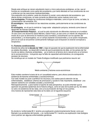Desde este enfoque se vienen estudiando macro y micro estructuras ecológicas, en las que el
hombre es considerado como parte del ecosistema y por tanto afectado en sus condiciones de vivir
y enfermar por las reacciones medioambientales.
Una extensión de lo anterior, parte de introducir lo social, como elemento del ecosistema que
afecta dichas condiciones, en esta corriente se diferencias varios matices como son:
Los ecologistas. Privilegia las condiciones biológico-materiales, como el que se come, se bebe, la
contaminación del ambiente. Etc.
El sociológico, hace énfasis en las relaciones sociales, particularmente en las condiciones de
trabajo
El sicologista, en el que lo central es luego estar adaptación psíquica, teniendo como base el
desarrollo de fuerzas mentales.
 El Comportamiento Psíquico.-, el cual ha sido introducido de diferentes maneras en el análisis.
Ya sea como una dicotomía Salud Mental y Salud Física, ya sea como un intento de integración a
través de lo que se denominó la medicina psico-somática y actualmente con los aportes del
psicoanálisis, y la bioenergética, en un campo bastante incomprendido y si se quiere inexplorado,
pero en el cual se encuentran continuamente hallazgos que enriquecen el arsenal conceptual y
terapéutico.-

V.- Factores condicionantes
Durante los años de la década de 1960 y bajo el supuesto de que la explicación de la enfermedad
ya estaba dilucidada, se desarrolló la tesis de que la persistencia de ellas, en los países del 3er
mundo se debía a factores ambientales, ya no tanto en el terreno de lo natural sino en el terreno
de lo socioeconómico, incluyendo aquí la falta de capacidad administrativa y la consiguiente
escasez de recursos.
Se constituye así un modelo de Triada Ecológica modificado que podríamos resumir así:

                                   Agente            Huésped



                              Medio ambiente y factores socio-económicos

Este modelo mantiene la tesis de la uní causalidad externa, pero ahora condicionada a la
existencia de factores ambientales y socioeconómicos
Con este modelo se pudo cuantificar los recursos y los costos para la atención de las
enfermedades, establecer criterios de priorizaciòn y quizás lo más importante, establecer una
relación estrecha con variables sociales y económicas.
Retrospectivamente y para ilustrar el aporte de esta perspectiva, se pudo entender que la
aparición de grandes epidemias de la historia antigua, como el caso de la peste por Ej. Se debió
no solo a la existencia de las ratas, sino a la acumulación de trigo en los puertos.
Una manera de representar esta tesis se ha dado con el siguiente esquema:

                       Enfermedad X                        Enfermedad Y




                          Social                           Biológico

Es donde la >enfermedad X < tendría una explicación predominantemente Social, como por
Ejemplo Los accidentes del transito, y la >enfermedad Y < tendría una explicación más biológica
como podrían ser algunas enfermedades genéticas.


                                                                                                   5
 