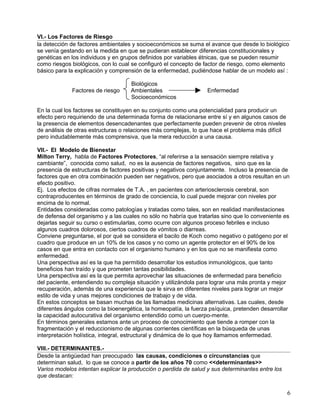 VI.- Los Factores de Riesgo
la detección de factores ambientales y socioeconómicos se suma el avance que desde lo biológico
se venía gestando en la medida en que se pudieran establecer diferencias constitucionales y
genéticas en los individuos y en grupos definidos por variables étnicas, que se pueden resumir
como riesgos biológicos, con lo cual se configuró el concepto de factor de riesgo, como elemento
básico para la explicación y comprensión de la enfermedad, pudiéndose hablar de un modelo así :

                                    Biológicos
             Factores de riesgo     Ambientales                   Enfermedad
                                    Socioeconómicos

En la cual los factores se constituyen en su conjunto como una potencialidad para producir un
efecto pero requiriendo de una determinada forma de relacionarse entre sí y en algunos casos de
la presencia de elementos desencadenantes que perfectamente pueden prevenir de otros niveles
de análisis de otras estructuras o relaciones más complejas, lo que hace el problema más difícil
pero indudablemente más comprensiva, que la mera reducción a una causa.

VII.- El Modelo de Bienestar
Milton Terry, habla de Factores Protectores, “al referirse a la sensación siempre relativa y
cambiante”, conocida como salud, no es la ausencia de factores negativos, sino que es la
presencia de estructuras de factores positivas y negativos conjuntamente. Incluso la presencia de
factores que en otra combinación pueden ser negativos, pero que asociados a otros resultan en un
efecto positivo.
Ej. Los efectos de cifras normales de T.A. , en pacientes con arteriosclerosis cerebral, son
contraproducentes en términos de grado de conciencia, lo cual puede mejorar con niveles por
encima de lo normal.
Entidades consideradas como patologías y tratadas como tales, son en realidad manifestaciones
de defensa del organismo y a las cuales no sólo no habría que tratarlas sino que lo conveniente es
dejarlas seguir su curso o estimularlas, como ocurre con algunos proceso febriles e incluso
algunos cuadros dolorosos, ciertos cuadros de vómitos o diarreas.
Conviene preguntarse, el por qué se considera el bacilo de Koch como negativo o patógeno por el
cuadro que produce en un 10% de los casos y no como un agente protector en el 90% de los
casos en que entra en contacto con el organismo humano y en los que no se manifiesta como
enfermedad.
Una perspectiva así es la que ha permitido desarrollar los estudios inmunológicos, que tanto
beneficios han traído y que prometen tantas posibilidades.
Una perspectiva así es la que permita aprovechar las situaciones de enfermedad para beneficio
del paciente, entendiendo su compleja situación y utilizándola para lograr una más pronta y mejor
recuperación, además de una experiencia que le sirva en diferentes niveles para lograr un mejor
estilo de vida y unas mejores condiciones de trabajo y de vida.
En estos conceptos se basan muchas de las llamadas medicinas alternativas. Las cuales, desde
diferentes ángulos como la bioenergética, la homeopatía, la fuerza psíquica, pretenden desarrollar
la capacidad autocurativa del organismo entendido como un cuerpo-mente.
En términos generales estamos ante un proceso de conocimiento que tiende a romper con la
fragmentación y el reduccionismo de algunas corrientes científicas en la búsqueda de unas
interpretación holística, integral, estructural y dinámica de lo que hoy llamamos enfermedad.

VIII.- DETERMINANTES.-
Desde la antigüedad han preocupado las causas, condiciones o circunstancias que
determinan salud, lo que se conoce a partir de los años 70 como <<determinantes>>
Varios modelos intentan explicar la producción o perdida de salud y sus determinantes entre los
que destacan:


                                                                                                   6
 