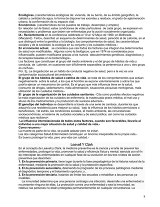 Ecológicas. (características ecológicas de: vivienda, de su barrio, de su ámbito geográfico, la
calidad y cantidad de agua, la forma de disponer las excretas y residuos, el grado de aglomeración
urbana, la conformación de su espacio vital.
Económicos (características de los puestos de trabajo, desempleo y empleo)
En relación con la Salud, estas condiciones de vidas particulares de cada grupo, se expresan en
necesidades y problemas que deben ser enfrentadas por la acción socialmente organizada.
IX.- Recientemente en la conferencia celebrada el 10 al 12 Mayo de 1999, en Bethesda
(Maryland) Tarlov, describió un esquema de determinantes de salud, parecido al de Lalonde, en el
que distinguió entre la genética y la biología, los comportamientos de salud, las características
sociales y de la sociedad, la ecología en su conjunto y los cuidados médicos.-
En el momento actual, se considera que casi todos los factores que integran los determinantes
de salud son modificables. Algunos como la biológicos, que en 1974 se consideraba poco
influenciable, pueden modificarse gracias a los nuevos descubrimientos genéticos, diagnósticos y
de terapias basadas en la biotecnología.-
Los factores que constituyen el grupo del medio ambiente y el del grupo de hábitos de vida y
conducta, de Lalonde, en ocasiones son difícilmente separables; la pertenencia a uno u otro grupo
es confusa.-
Por. Ej. La drogadicción es un hábito de conducta negativo de salud, pero a la vez es una
contaminación sociocultural del ambiente.-
El grupo de los hábitos de salud o estilos de vida, se trata de los comportamientos que actúan
negativamente sobre la salud, a los que el hombre se expone voluntariamente o sobre los que
podría ejercer un mecanismo de control, Es el grupo que más influencia tiene en la salud,
(consumo de drogas, sedentarismo, mala alimentación, situaciones psíquicas morbígenas, mala
utilización de los cuidados médicos.-
El grupo de la organización de los cuidados sanitarios.- Cita como posibles efectos negativos
la mala organización de los cuidados de enfermería, la inadecuada praxis médica, el mal uso y
abuso de los medicamentos y la producción de sucesos adversos.-
El genotipo del individuo se desarrollaría a través de una serie de cambios, durante los que
adquiriría una resistencia para mejorar su salud, bajo la influencia de los hábitos perniciosos o
beneficiosos, <el estrés, las condiciones sociales, el medio ambiente, las circunstancias
socioeconómicas, el sistema de cuidados sociales y de salud pública, así como los cuidados
médicos que recibiera>.
 La influencia interrelacionada de todos estos factores, cuando son favorables, llevaría al
individuo a una mejor situación de salud y calidad de vida.-
Como resumen.-
La muerte es parte de la vida, se puede aplazar pero no evitar.
Las dos categorías Salud-Enfermedad constituyen un binomio inseparable de la propia vida.-
Es bueno prolongar la vida, pero una vida con calidad.-

                                         Leavell Y Clark
En el concepto de Leavell y Clark, la medicina preventiva es la ciencia y el arte de prevenir las
enfermedades, prolongar la vida, promover la salud y eficiencia física y mental, ejercida con el fin
de interceptar las enfermedades en cualquier fase de su evolución en los tres niveles de acción
preventiva que describen:
1. En la prevención primaria, tiene lugar durante la fase prepatogénica de la historia natural de la
enfermedad, mediante la promoción de la salud y la protección específica.
2. En la prevención secundaria, deteniendo la progresión de los procesos patológicos mediante
el diagnóstico temprano y el tratamiento oportuno; y,
3. En la prevención terciaria, tratando de limitar las secuelas o rehabilitar a las personas ya
inválidas.
   La inmunidad determina que una persona contraiga una infección, desarrolle una enfermedad o
no presente ninguna de ellas. La protección contra una enfermedad o sea la inmunidad, es
relativa; las personas no están protegidas permanentemente en cualquier circunstancia. La

                                                                                                   8
 