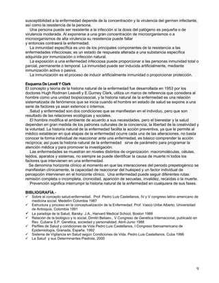 susceptibilidad a la enfermedad depende de la concentración y la virulencia del germen infectante,
así como la resistencia de la persona.
   Una persona puede ser resistente a la infección si la dosis del patógeno es pequeña o de
virulencia moderada. Al exponerse a una gran concentración de microorganismos o a
microorganismos de alta virulencia su resistencia puede fallar
y entonces contraerá la enfermedad.
   La inmunidad específica es uno de los principales componentes de la resistencia a las
enfermedades infecciosas; es un estado de respuesta alterada a una substancia específica
adquirida por inmunización o infección natural.
   La exposición a una enfermedad infecciosa puede proporcionar a las personas inmunidad total o
parcial, permanente o temporal. La inmunidad puede ser inducida artificialmente, mediante
inmunización activa o pasiva.
   La inmunización es el proceso de inducir artificialmente inmunidad o proporcionar protección.

Esquema De Levell Y Clark
El concepto y teoría de la historia natural de la enfermedad fue desarrollada en 1953 por los
doctores Hugh Rodman Leavell y E.Gurney Clark, utiliza un marco de referencia que considera al
hombre como una unidad biopsicosocial, y la historia natural de la enfermedad es una relación
sistematizada de fenómenos que se inicia cuando el hombre en estado de salud se expone a una
serie de factores ya sean externos o internos.
   Salud y enfermedad son dos condiciones que se manifiestan en el individuo, pero que son
resultado de las relaciones ecológicas y sociales.
   El hombre modifica el ambiente de acuerdo a sus necesidades, pero el bienestar y la salud
dependen en gran medida de los patrones culturales de la conciencia, la libertad de la creatividad y
la voluntad. La historia natural de la enfermedad facilita la acción preventiva, ya que le permite al
médico establecer en qué etapas de la enfermedad ocurre cada una de las alteraciones, no basta
conocer la forma individual de reaccionar ante una enfermedad, es básico comprender la acción
reciproca; así pues la historia natural de la enfermedad sirve de parámetro para programar la
atención médica y para promover la investigación.
   Las enfermedades se muestran en niveles distintos de organización: macromoléculas, células,
tejidos, aparatos y sistemas, no siempre se puede identificar la causa de muerte ni todos los
factores que intervienen en una enfermedad.
  Se denomina horizonte clínico al momento en que las interacciones del periodo prepetogénico se
manifiestan clínicamente, la capacidad de reaccionar del huésped y un factor individual de
percepción intervienen en el horizonte clínico. Una enfermedad puede seguir diferentes rutas:
remisión completa o incompleta, cronicidad, aparición de secuelas, invalidez, recaídas o la muerte.
   Prevención significa interrumpir la historia natural de la enfermedad en cualquiera de sus fases.

BIBLIOGRAFÍA.-
 Sobre el concepto salud-enfermedad. Prof. Pedro Luis Castellanos, IV y V congreso latino americano de
  medicina social. Medellín Colombia 1987
 Estructura y proceso en la conceptualización de la Enfermedad. Prof. Vasco Uribe Alberto, Universidad
  de Antioquia, Colombia 1991
 La paradoja de la Salud, Barsky. J.A., Harvard Medical School, Boston 1988
 Relación de la biológico y lo social, Dimitri Beliaev., V Congreso de Genética Internacional, publicado en
  Rev. Cubana S.P. Genética, sociedad y personalidad, Abril-Junio 1988
 Perfiles de Salud y condiciones de Vida Pedro Luis Castellanos, I Congreso Iberoamericano de
  Epidemiología, Granada, España, 1992
 Sistema de Vigilancia en Salud según Condiciones de Vida. Pedro Luis Castellanos. Cuba 1996
 La Salud y sus Determinantes Piedrola, 2000




                                                                                                          9
 
