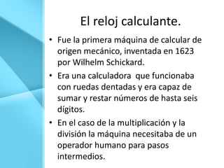 El reloj calculante.
• Fue la primera máquina de calcular de
  origen mecánico, inventada en 1623
  por Wilhelm Schickard.
• Era una calculadora que funcionaba
  con ruedas dentadas y era capaz de
  sumar y restar números de hasta seis
  dígitos.
• En el caso de la multiplicación y la
  división la máquina necesitaba de un
  operador humano para pasos
  intermedios.
 