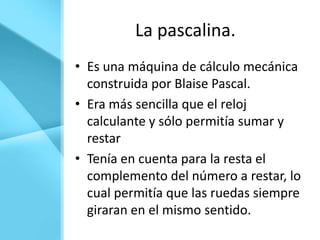 La pascalina.
• Es una máquina de cálculo mecánica
  construida por Blaise Pascal.
• Era más sencilla que el reloj
  calculante y sólo permitía sumar y
  restar
• Tenía en cuenta para la resta el
  complemento del número a restar, lo
  cual permitía que las ruedas siempre
  giraran en el mismo sentido.
 