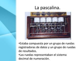 La pascalina.




•Estaba compuesta por un grupo de ruedas
registradoras de datos y un grupo de ruedas
de resultados.
•Las ruedas representaban el sistema
decimal de numeración.
 